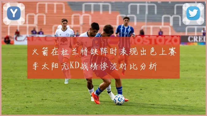 火箭在杜兰特缺阵时表现出色上赛季太阳无KD战绩惨淡对比分析