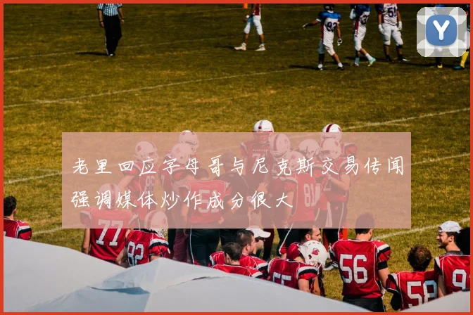 老里回应字母哥与尼克斯交易传闻强调媒体炒作成分很大