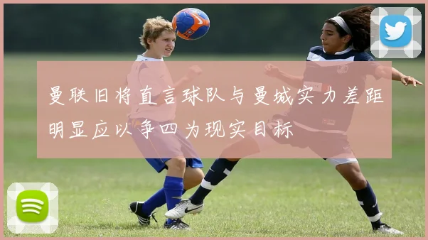 曼联旧将直言球队与曼城实力差距明显应以争四为现实目标