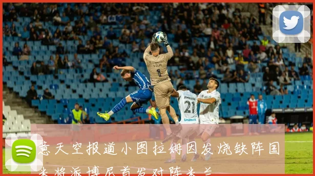 意天空报道小图拉姆因发烧缺阵国米将派博尼首发对阵米兰