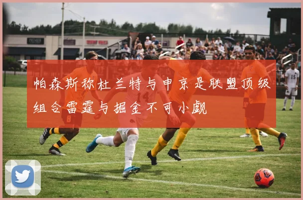 帕森斯称杜兰特与申京是联盟顶级组合雷霆与掘金不可小觑