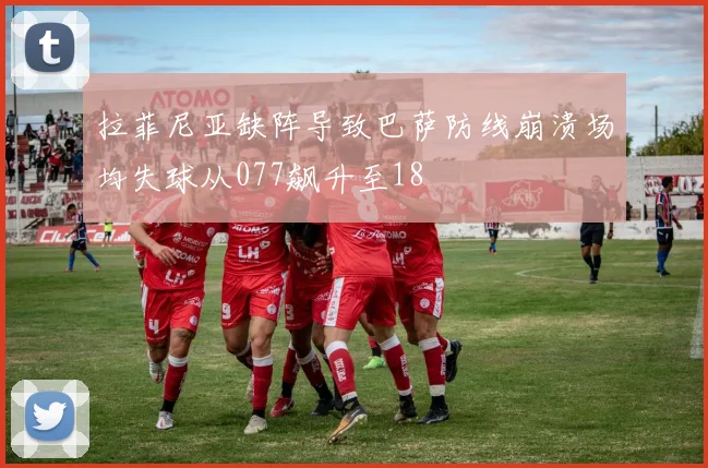 拉菲尼亚缺阵导致巴萨防线崩溃场均失球从077飙升至18