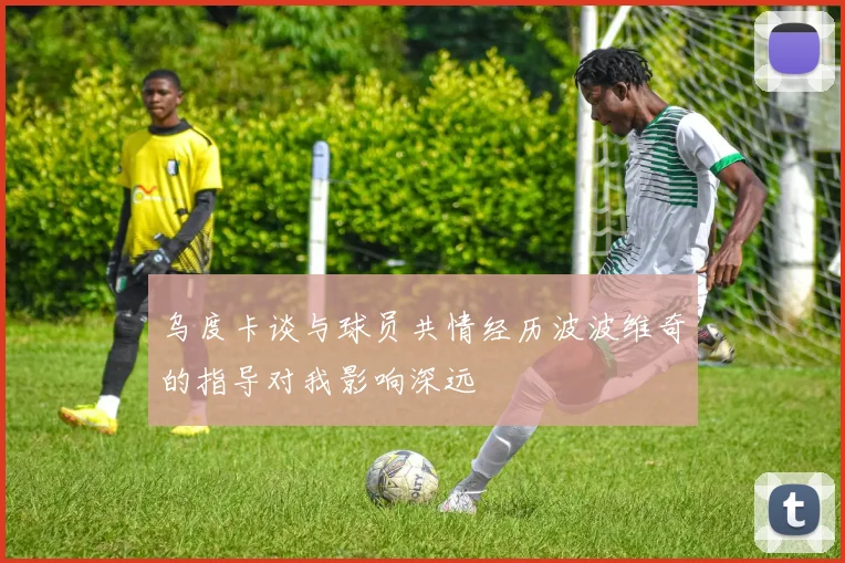乌度卡谈与球员共情经历波波维奇的指导对我影响深远