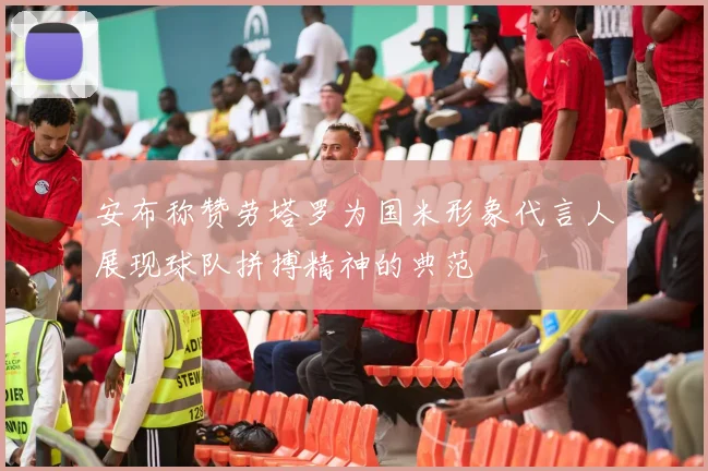 安布称赞劳塔罗为国米形象代言人展现球队拼搏精神的典范