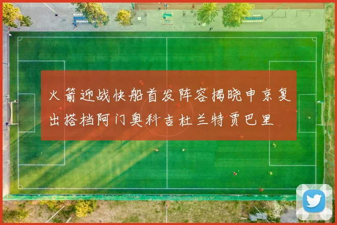 火箭迎战快船首发阵容揭晓申京复出搭档阿门奥科吉杜兰特贾巴里