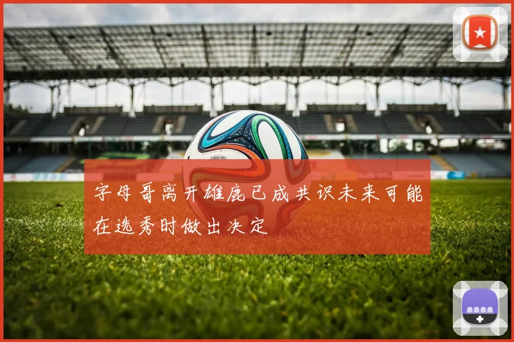 字母哥离开雄鹿已成共识未来可能在选秀时做出决定