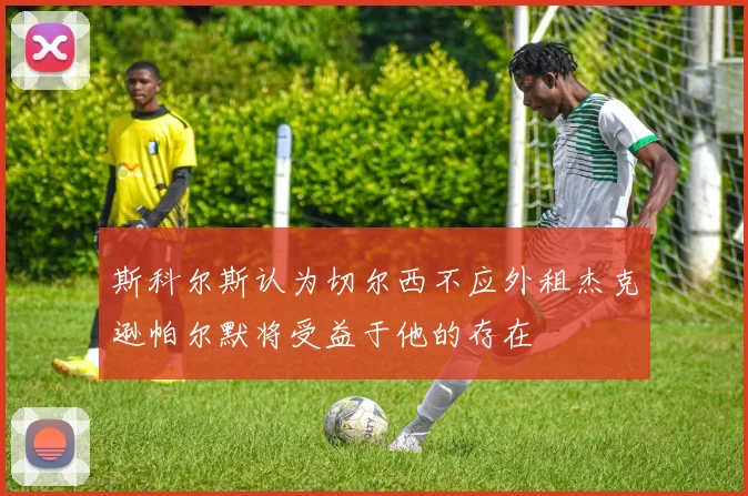 斯科尔斯认为切尔西不应外租杰克逊帕尔默将受益于他的存在