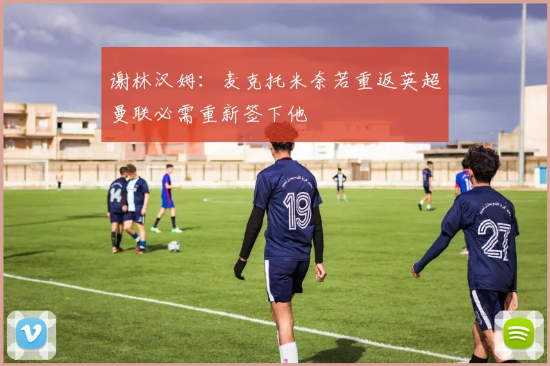 谢林汉姆：麦克托米奈若重返英超曼联必需重新签下他
