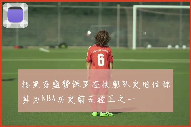 格里芬盛赞保罗在快船队史地位称其为NBA历史前五控卫之一
