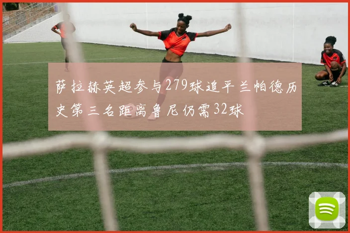萨拉赫英超参与279球追平兰帕德历史第三名距离鲁尼仍需32球