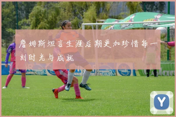 詹姆斯坦言生涯后期更加珍惜每一刻时光与成就
