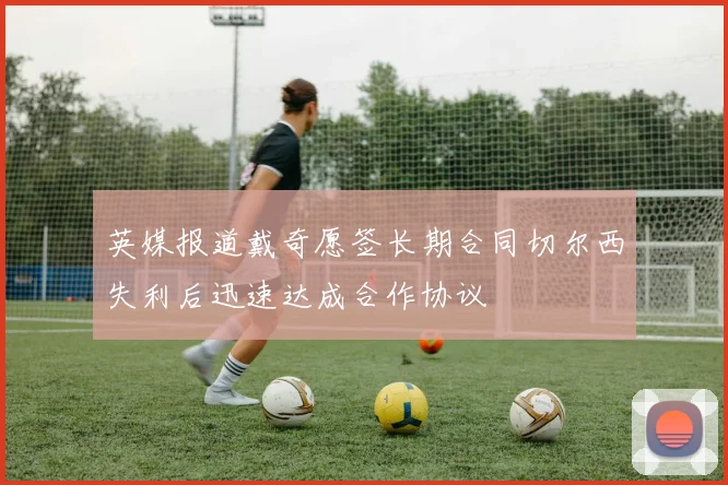 英媒报道戴奇愿签长期合同切尔西失利后迅速达成合作协议