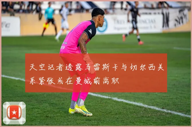 天空记者透露马雷斯卡与切尔西关系紧张或在曼城前离职