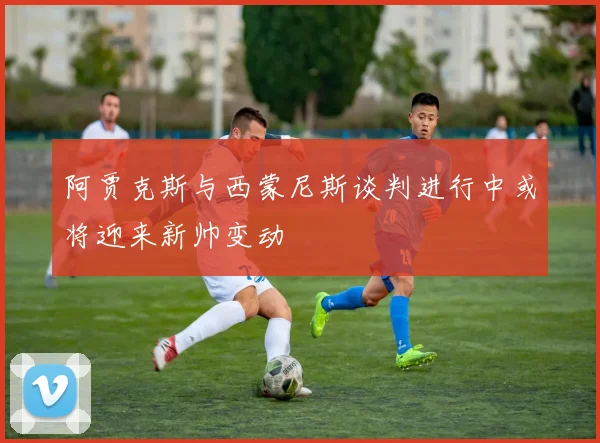 阿贾克斯与西蒙尼斯谈判进行中或将迎来新帅变动