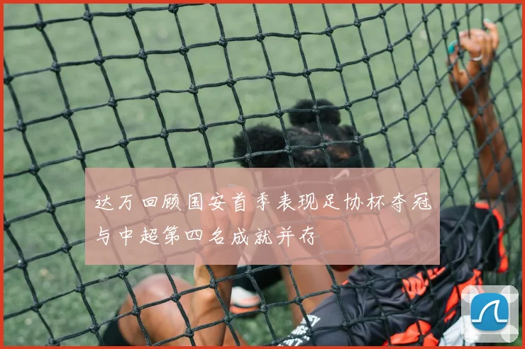 达万回顾国安首季表现足协杯夺冠与中超第四名成就并存