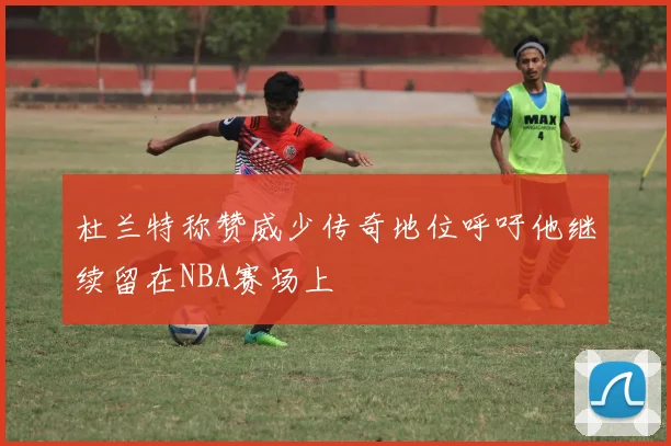 杜兰特称赞威少传奇地位呼吁他继续留在NBA赛场上
