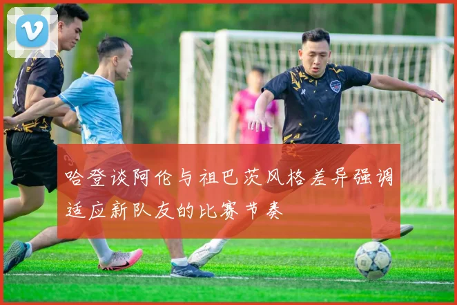 哈登谈阿伦与祖巴茨风格差异强调适应新队友的比赛节奏