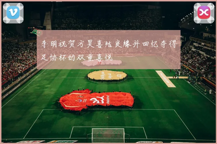 李明祝贺方昊喜结良缘并回忆夺得足协杯的双重喜悦
