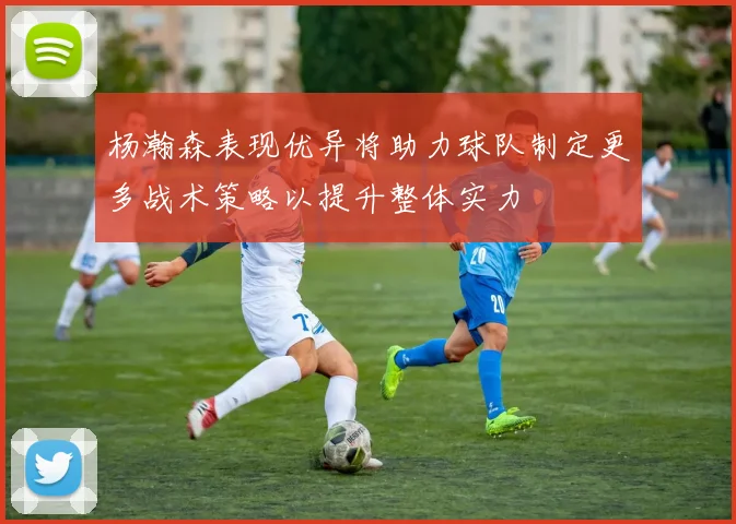 杨瀚森表现优异将助力球队制定更多战术策略以提升整体实力