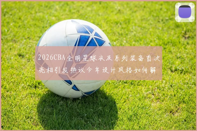 2026CBA全明星球衣及系列装备首次亮相引发热议今年设计风格如何解析