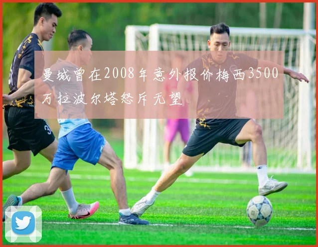 曼城曾在2008年意外报价梅西3500万拉波尔塔怒斥无望