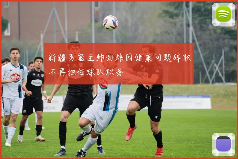 新疆男篮主帅刘炜因健康问题辞职不再担任球队职务