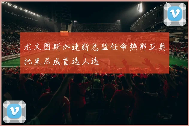 尤文图斯加速新总监任命热那亚奥托里尼成首选人选