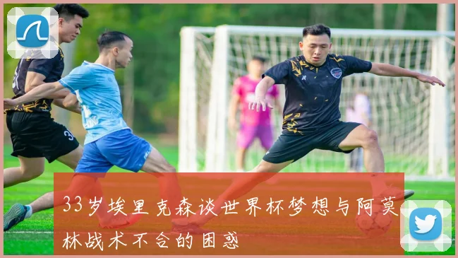33岁埃里克森谈世界杯梦想与阿莫林战术不合的困惑