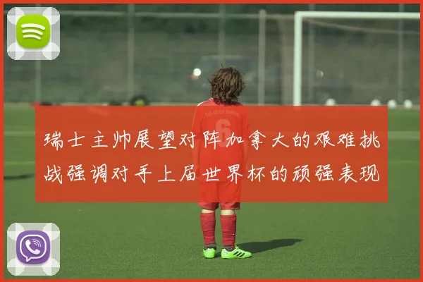 瑞士主帅展望对阵加拿大的艰难挑战强调对手上届世界杯的顽强表现