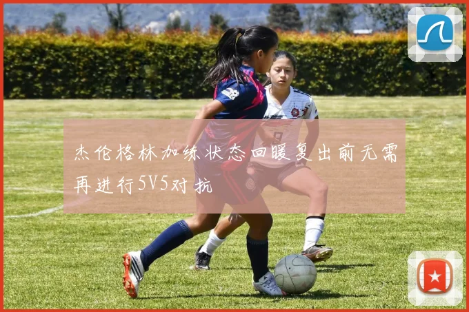 杰伦格林加练状态回暖复出前无需再进行5V5对抗