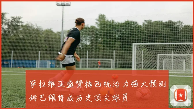 萨拉维亚盛赞梅西统治力强大预测姆巴佩将成历史顶尖球员