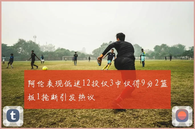 阿伦表现低迷12投仅3中仅得9分2篮板1抢断引发热议