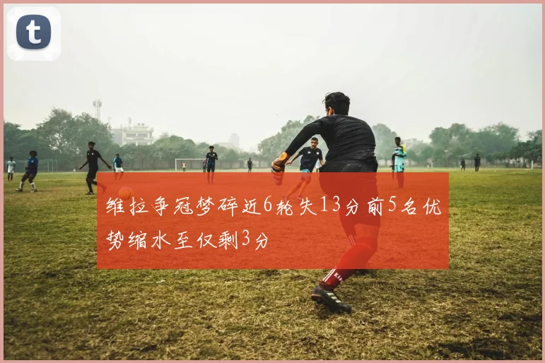 维拉争冠梦碎近6轮失13分前5名优势缩水至仅剩3分