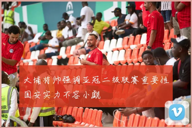 大埔将帅强调亚冠二级联赛重要性国安实力不容小觑