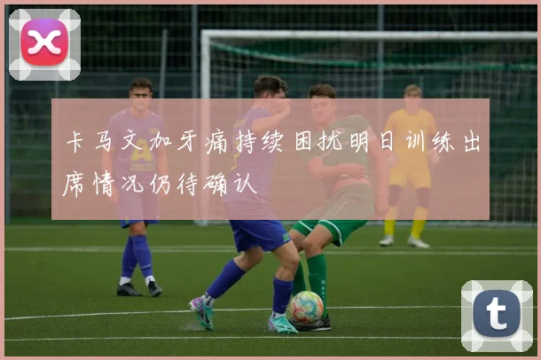 卡马文加牙痛持续困扰明日训练出席情况仍待确认