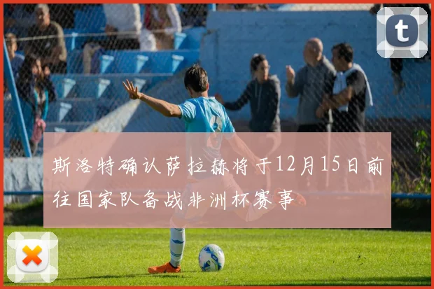 斯洛特确认萨拉赫将于12月15日前往国家队备战非洲杯赛事