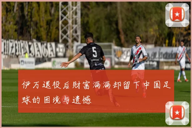伊万退役后财富满满却留下中国足球的困境与遗憾