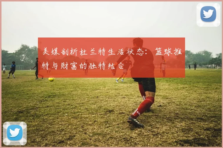 美媒剖析杜兰特生活状态：篮球推特与财富的独特结合