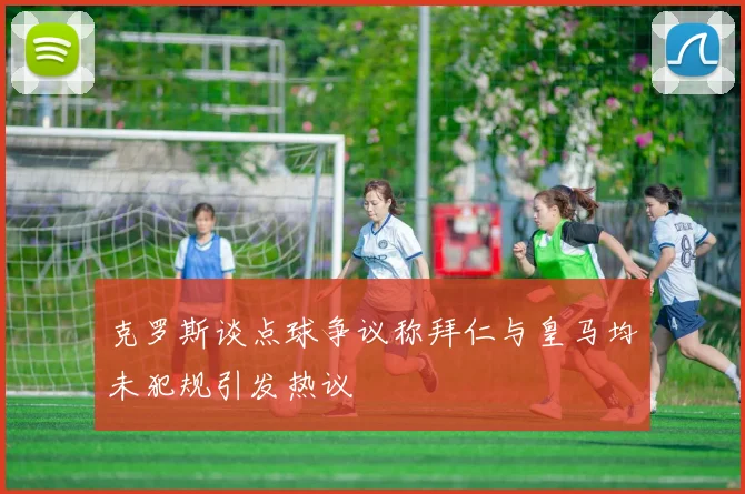 克罗斯谈点球争议称拜仁与皇马均未犯规引发热议