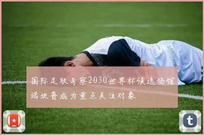 国际足联考察2030世界杯候选场馆诺坎普成为重点关注对象