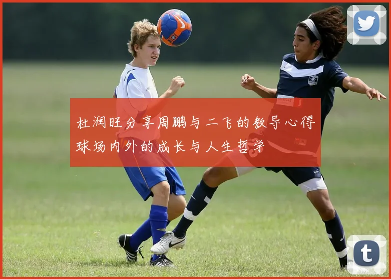 杜润旺分享周鹏与二飞的教导心得球场内外的成长与人生哲学
