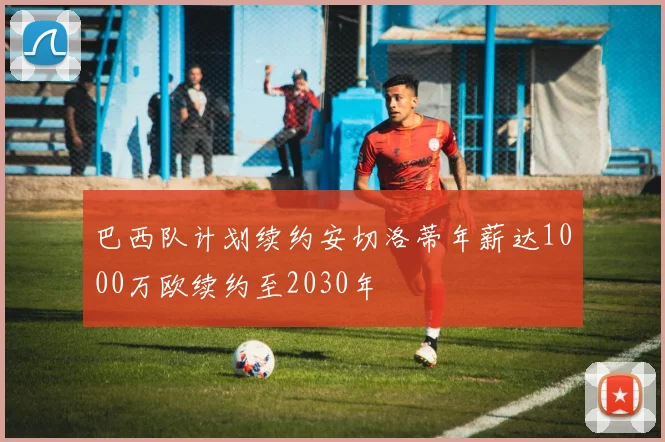巴西队计划续约安切洛蒂年薪达1000万欧续约至2030年